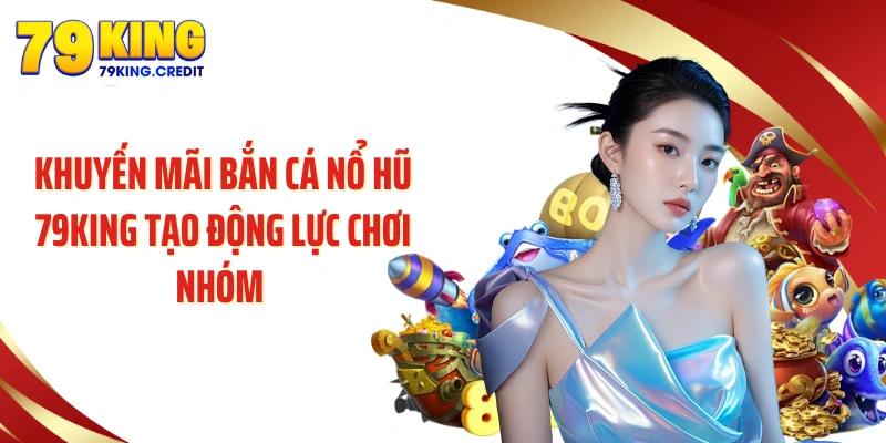 Khuyến mãi bắn cá nổ hũ 79KING tạo động lực chơi nhóm